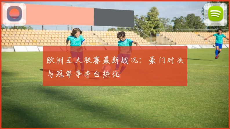 欧洲五大联赛最新战况：豪门对决与冠军争夺白热化