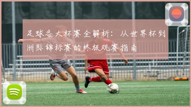 足球各大杯赛全解析:从世界杯到洲际锦标赛的终极观赛指南