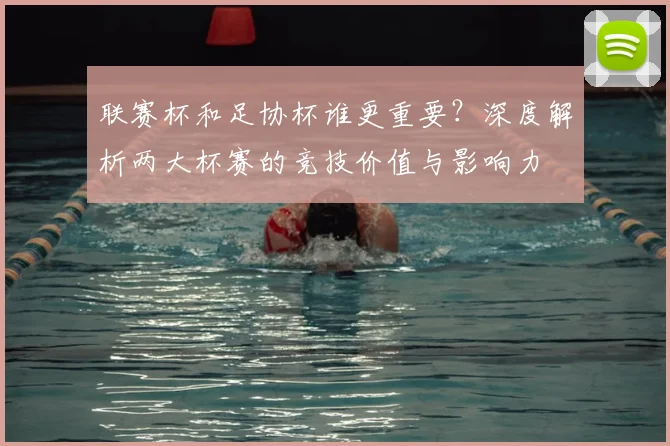 联赛杯和足协杯谁更重要？深度解析两大杯赛的竞技价值与影响力