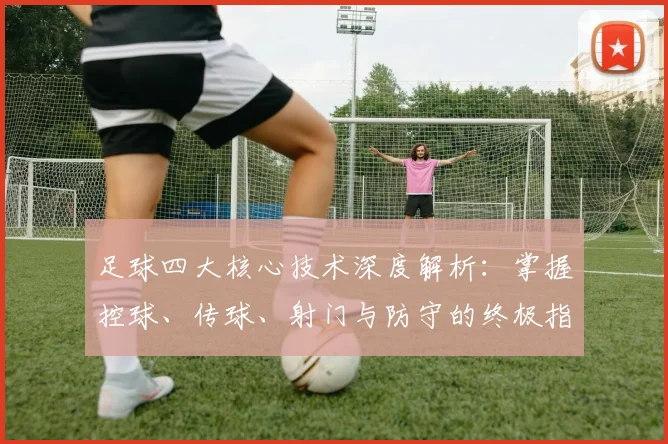 足球四大核心技术深度解析：掌握控球、传球、射门与防守的终极指南