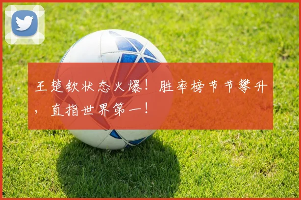 王楚钦状态火爆！胜率榜节节攀升，直指世界第一！