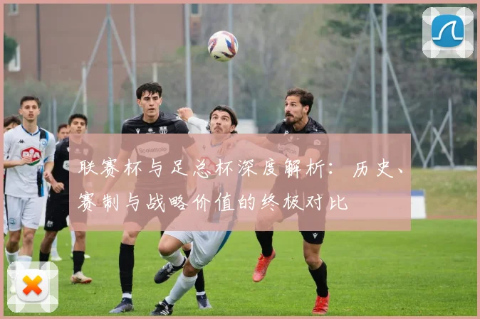 联赛杯与足总杯深度解析：历史、赛制与战略价值的终极对比