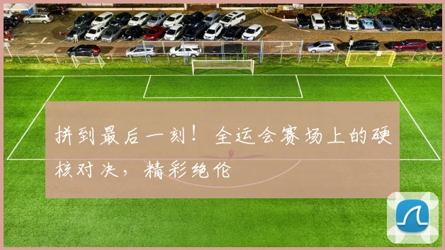 拼到最后一刻！全运会赛场上的硬核对决，精彩绝伦