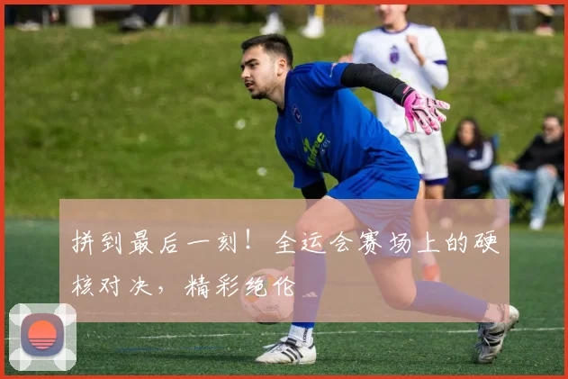 拼到最后一刻！全运会赛场上的硬核对决，精彩绝伦