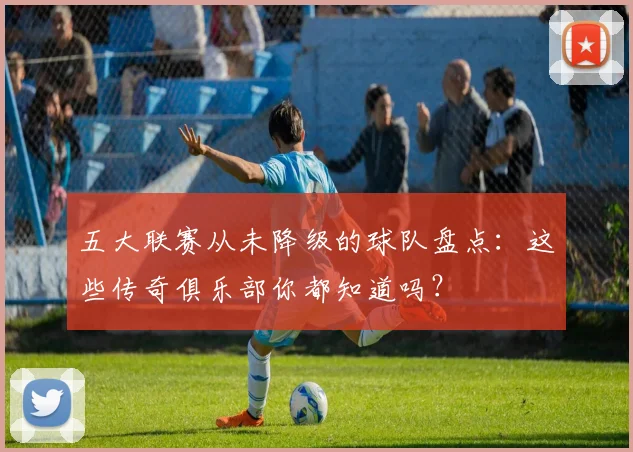 五大联赛从未降级的球队盘点:这些传奇俱乐部你都知道吗?