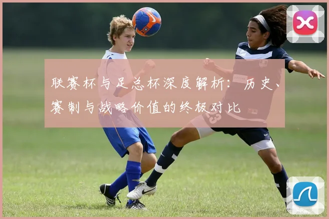 联赛杯与足总杯深度解析：历史、赛制与战略价值的终极对比
